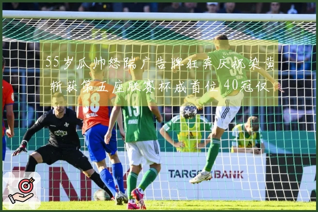 55岁瓜帅怒踹广告牌狂奔庆祝染黄 斩获第五座联赛杯成首位 40冠仅次爵爷