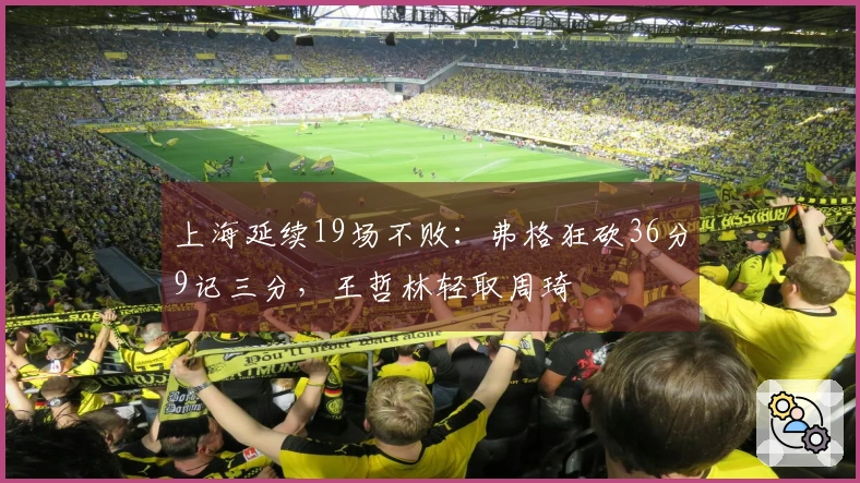 上海延续19场不败：弗格狂砍36分9记三分，王哲林轻取周琦