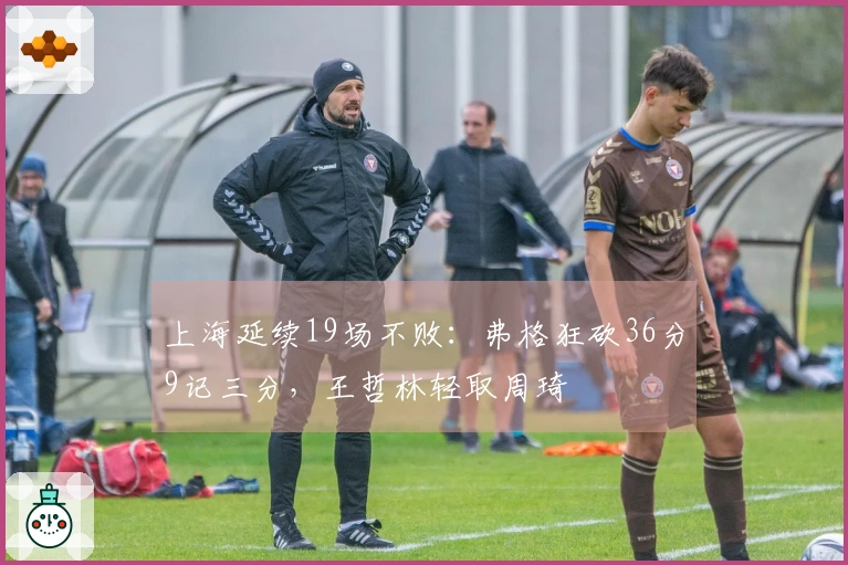 上海延续19场不败：弗格狂砍36分9记三分，王哲林轻取周琦