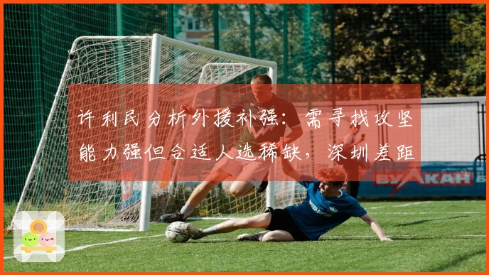 许利民分析外援补强：需寻找攻坚能力强但合适人选稀缺，深圳差距显著！