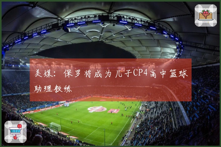 美媒：保罗将成为儿子CP4高中篮球助理教练