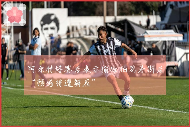 阿尔特塔赛后表示输给伯恩茅斯后“预感将遭解雇”