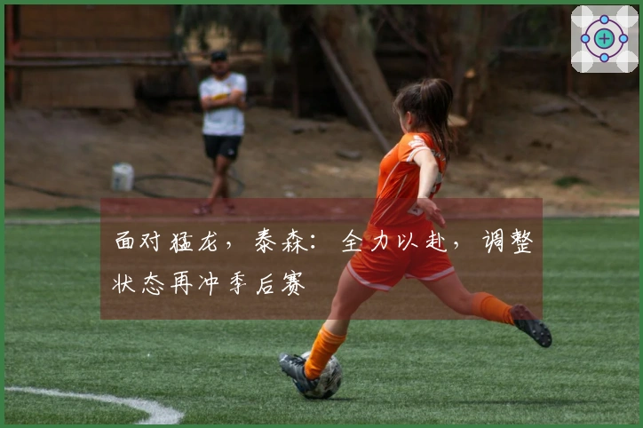 面对猛龙，泰森：全力以赴，调整状态再冲季后赛