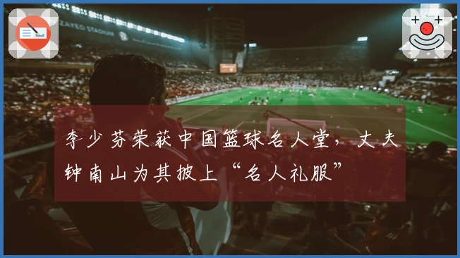 李少芬荣获中国篮球名人堂，丈夫钟南山为其披上“名人礼服”