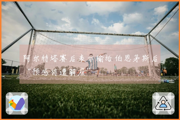 阿尔特塔赛后表示输给伯恩茅斯后“预感将遭解雇”