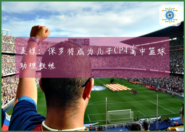 美媒：保罗将成为儿子CP4高中篮球助理教练