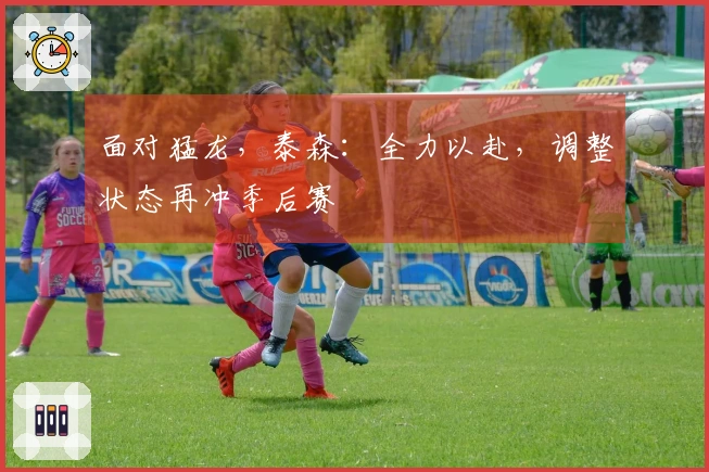 面对猛龙，泰森：全力以赴，调整状态再冲季后赛