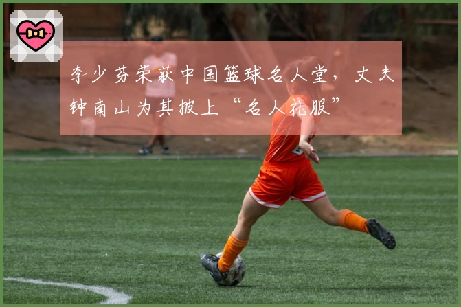 李少芬荣获中国篮球名人堂，丈夫钟南山为其披上“名人礼服”