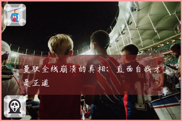 曼联全线崩溃的真相：直面自我才是正道